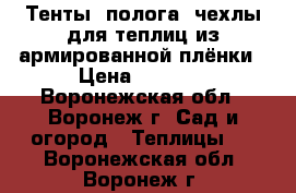 Тенты, полога, чехлы для теплиц из армированной плёнки › Цена ­ 3 990 - Воронежская обл., Воронеж г. Сад и огород » Теплицы   . Воронежская обл.,Воронеж г.